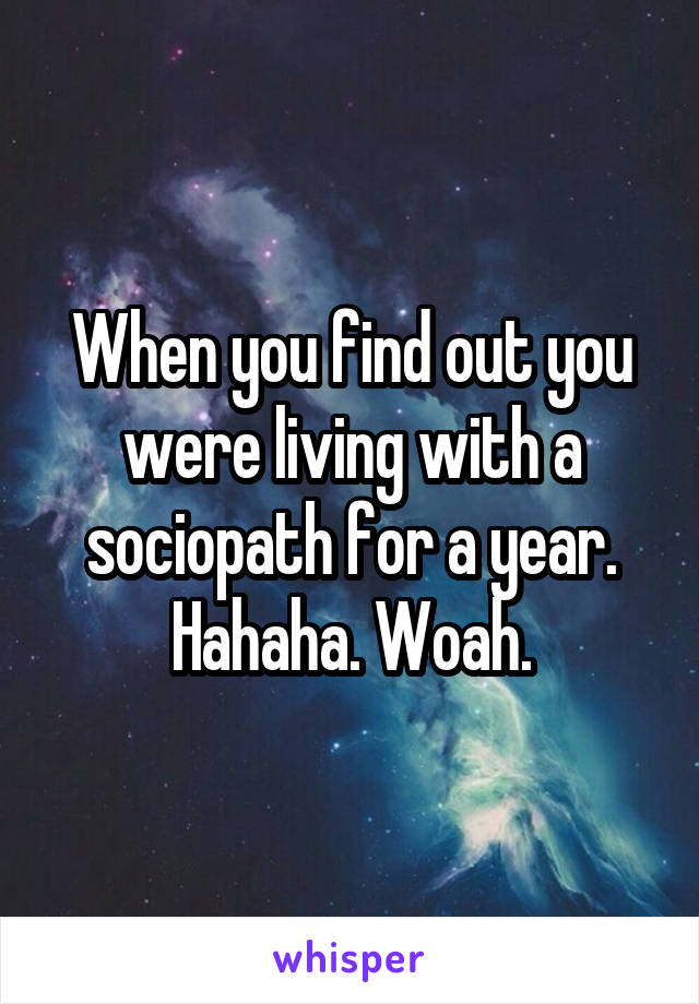 When you find out you were living with a sociopath for a year. Hahaha. Woah.