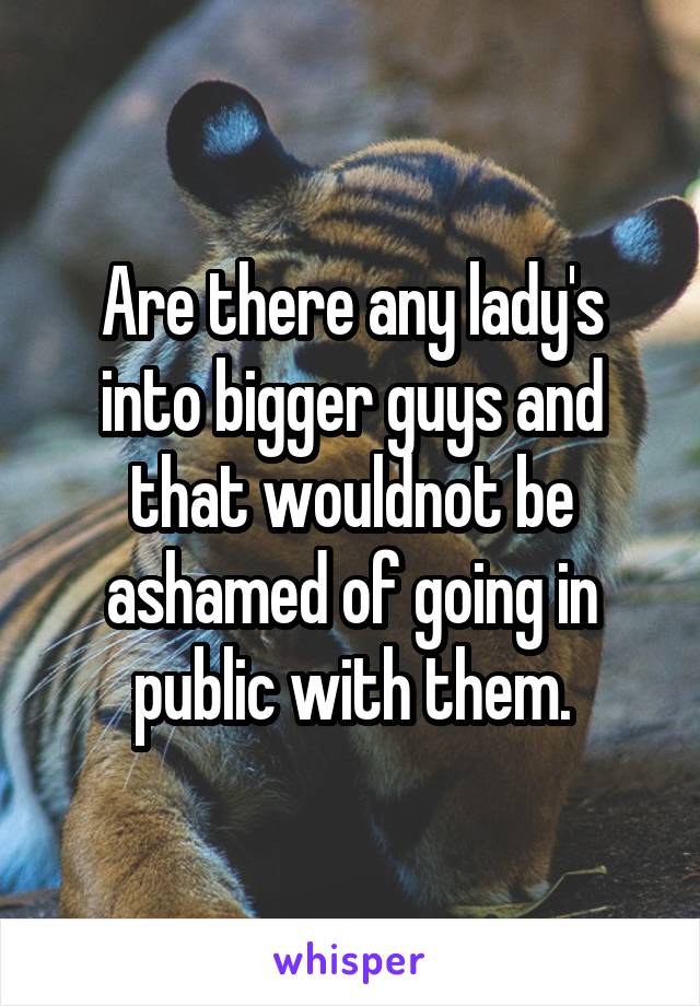 Are there any lady's into bigger guys and that wouldnot be ashamed of going in public with them.