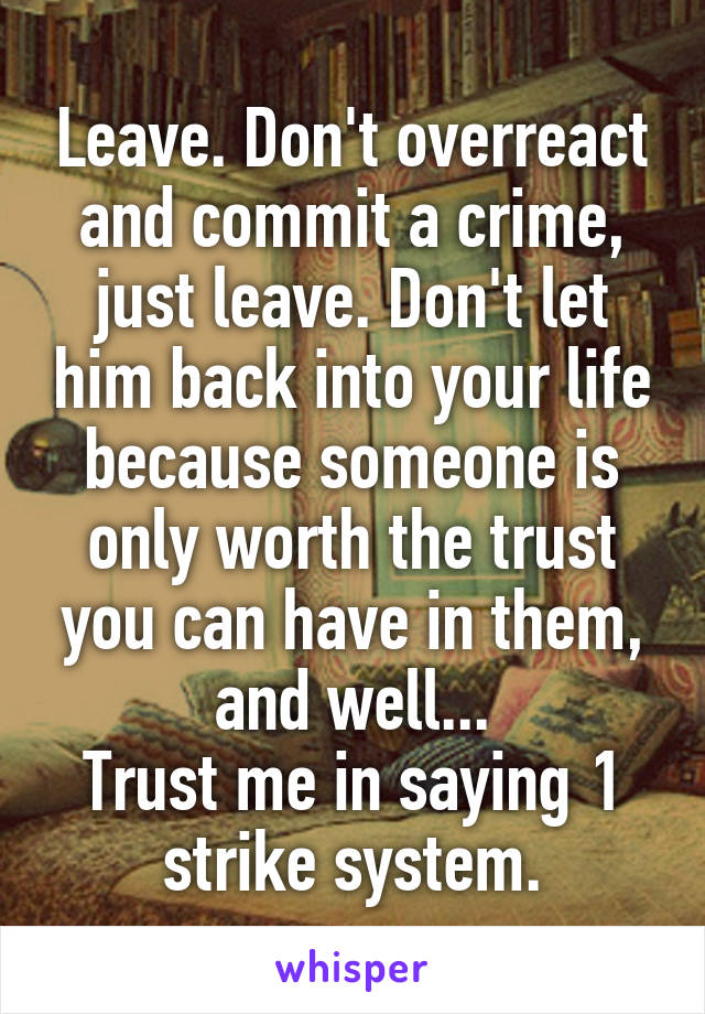 Leave. Don't overreact and commit a crime, just leave. Don't let him back into your life because someone is only worth the trust you can have in them, and well...
Trust me in saying 1 strike system.