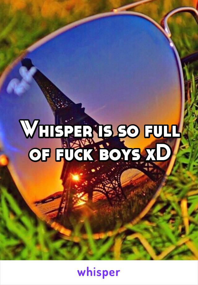 Whisper is so full of fuck boys xD