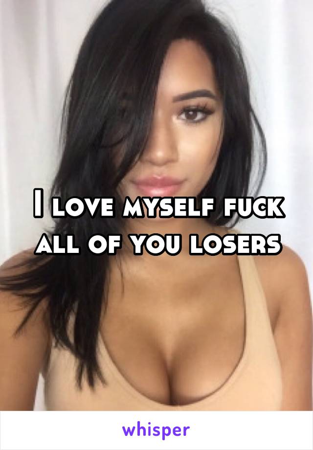 I love myself fuck all of you losers