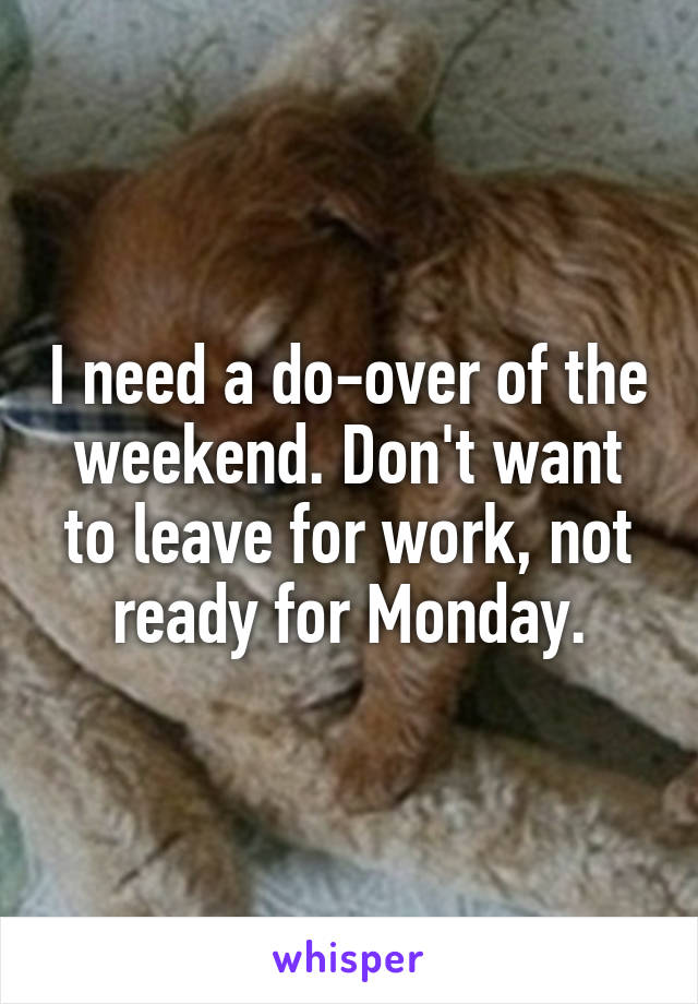 I need a do-over of the weekend. Don't want to leave for work, not ready for Monday.