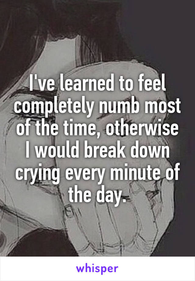 I've learned to feel completely numb most of the time, otherwise I would break down crying every minute of the day.