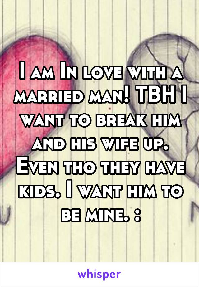 I am In love with a married man! TBH I want to break him and his wife up. Even tho they have kids. I want him to be mine. :\