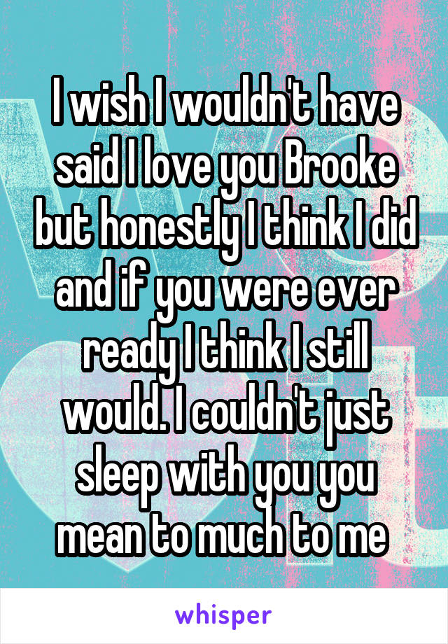 I wish I wouldn't have said I love you Brooke but honestly I think I did and if you were ever ready I think I still would. I couldn't just sleep with you you mean to much to me 