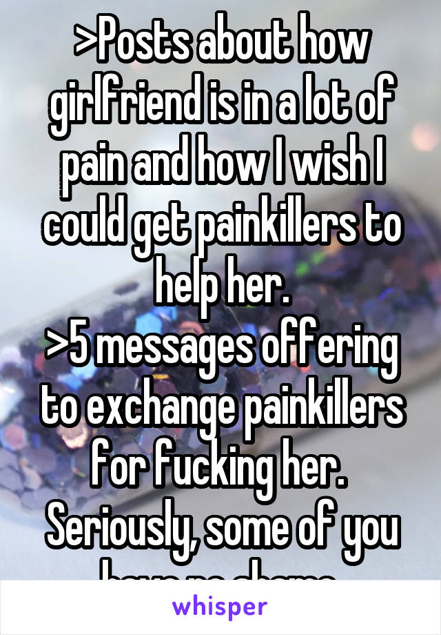 >Posts about how girlfriend is in a lot of pain and how I wish I could get painkillers to help her.
>5 messages offering to exchange painkillers for fucking her. 
Seriously, some of you have no shame.