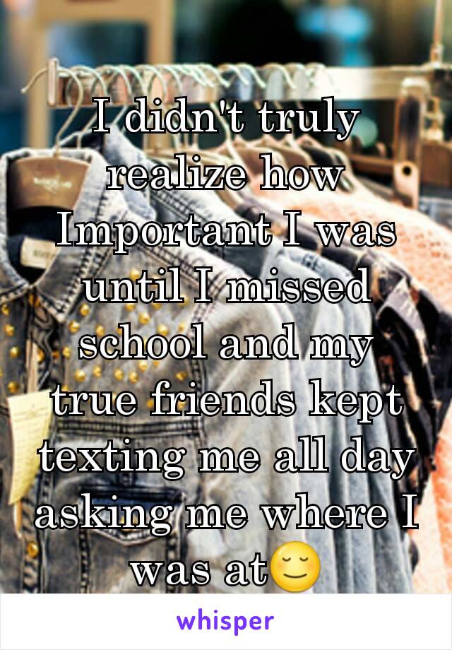 I didn't truly realize how Important I was until I missed school and my true friends kept texting me all day asking me where I was at😌