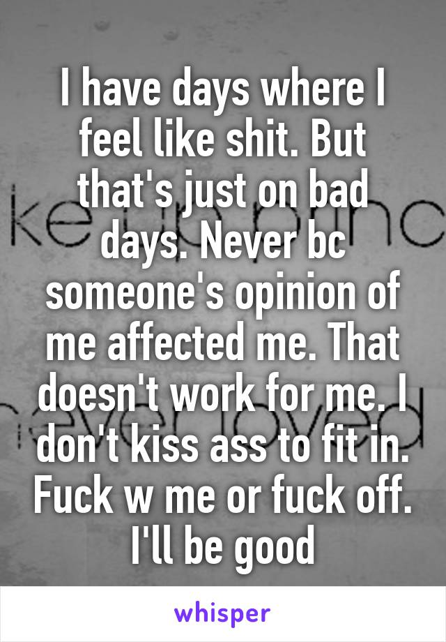 I have days where I feel like shit. But that's just on bad days. Never bc someone's opinion of me affected me. That doesn't work for me. I don't kiss ass to fit in. Fuck w me or fuck off. I'll be good