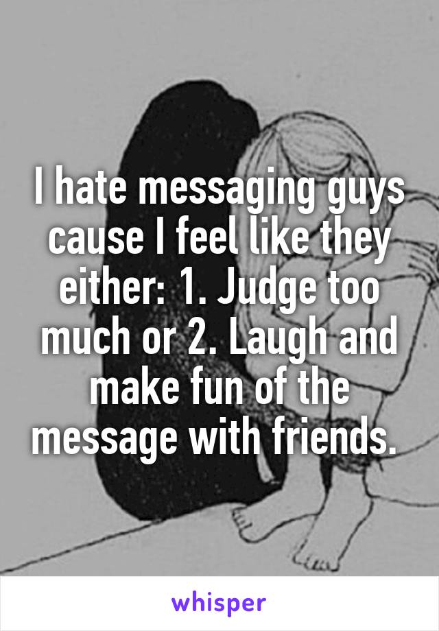 I hate messaging guys cause I feel like they either: 1. Judge too much or 2. Laugh and make fun of the message with friends. 