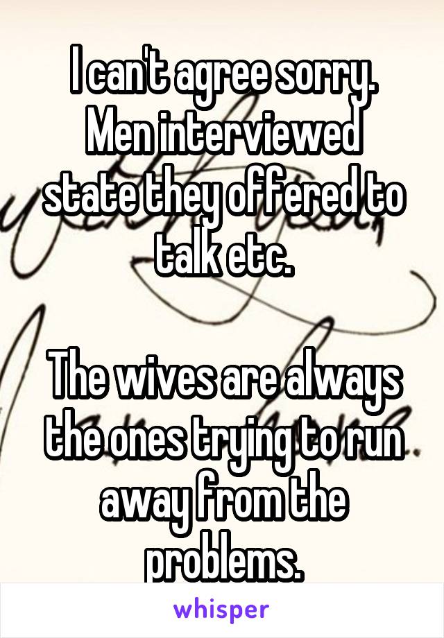 I can't agree sorry.
Men interviewed state they offered to talk etc.

The wives are always the ones trying to run away from the problems.