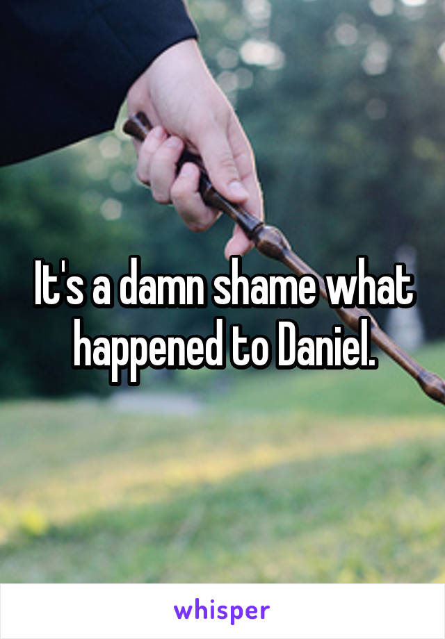 It's a damn shame what happened to Daniel.