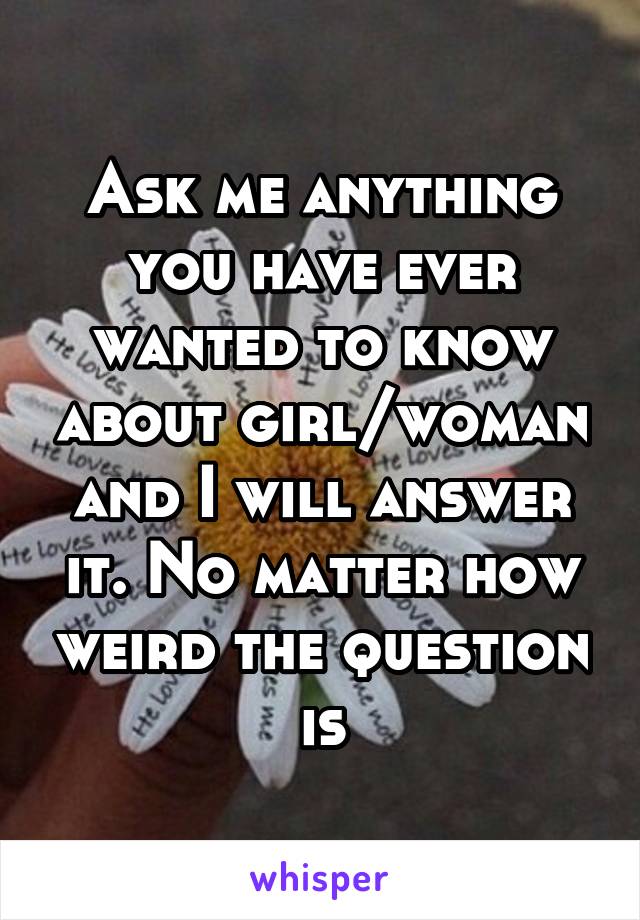 Ask me anything you have ever wanted to know about girl/woman and I will answer it. No matter how weird the question is