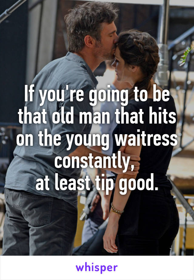 If you're going to be that old man that hits on the young waitress constantly, 
at least tip good.