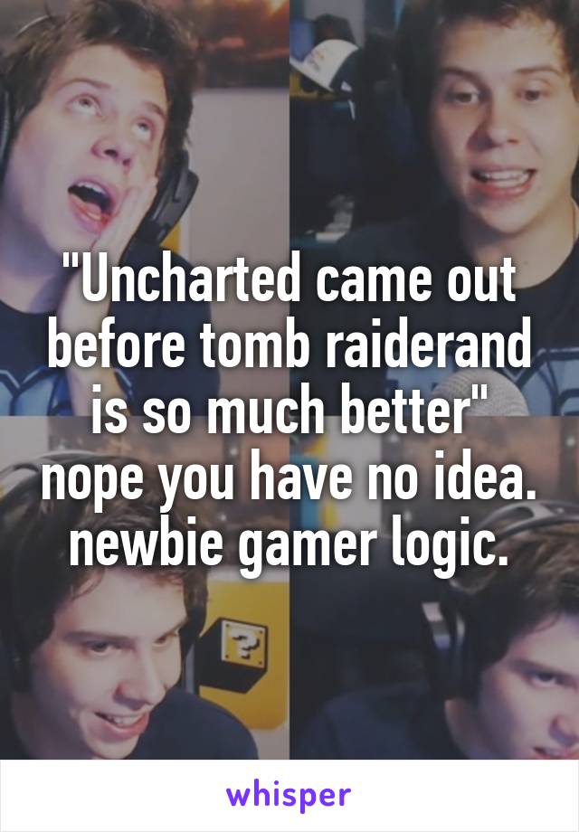 "Uncharted came out before tomb raiderand is so much better" nope you have no idea. newbie gamer logic.