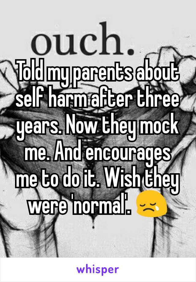 Told my parents about self harm after three years. Now they mock me. And encourages me to do it. Wish they were 'normal'. 😢