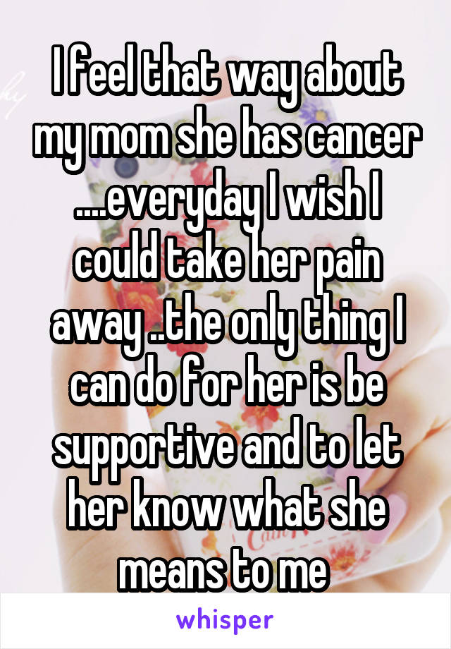 I feel that way about my mom she has cancer ....everyday I wish I could take her pain away ..the only thing I can do for her is be supportive and to let her know what she means to me 