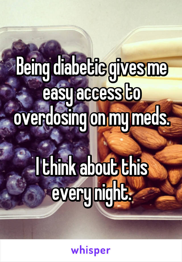 Being diabetic gives me easy access to overdosing on my meds. 
I think about this every night.