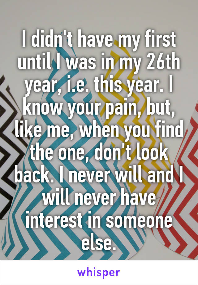 I didn't have my first until I was in my 26th year, i.e. this year. I know your pain, but, like me, when you find the one, don't look back. I never will and I will never have interest in someone else.