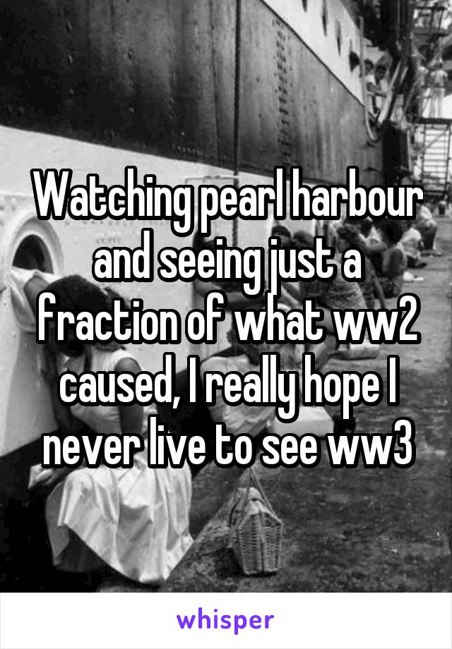 Watching pearl harbour and seeing just a fraction of what ww2 caused, I really hope I never live to see ww3