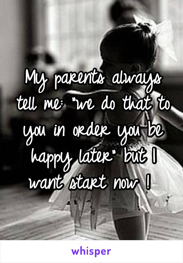 My parents always tell me: "we do that to you in order you be happy later" but I want start now ! 