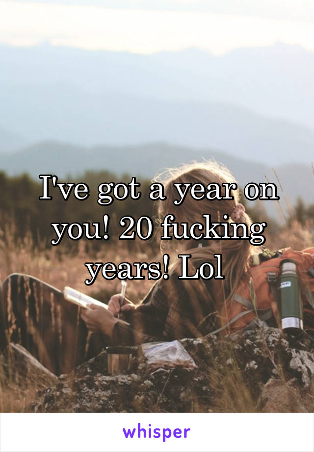 I've got a year on you! 20 fucking years! Lol 