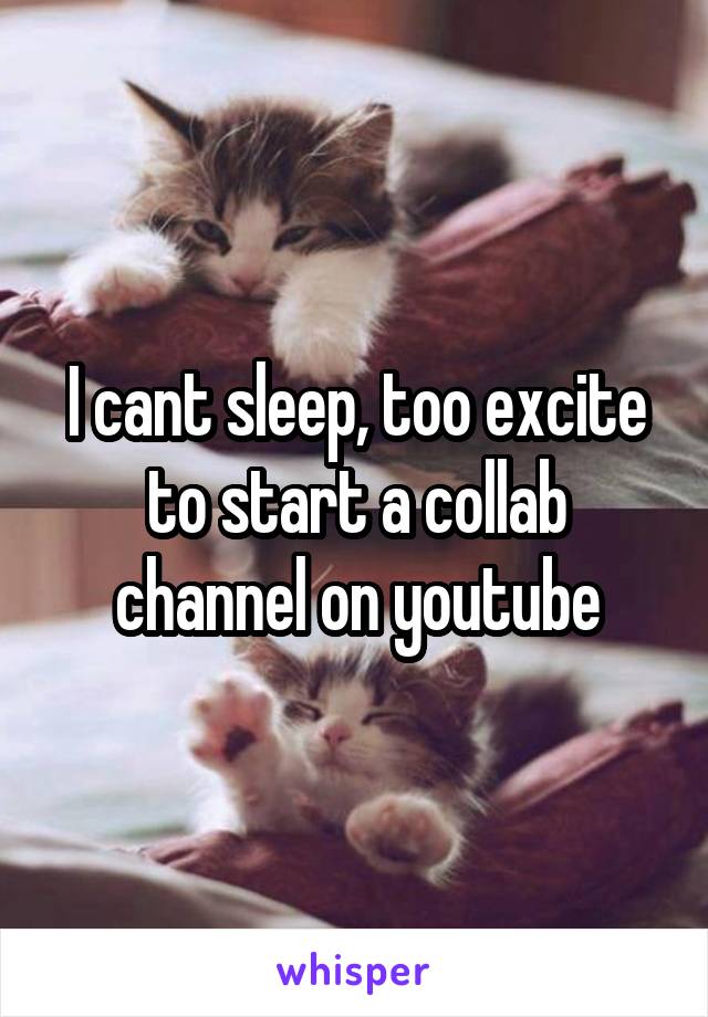 I cant sleep, too excite to start a collab channel on youtube