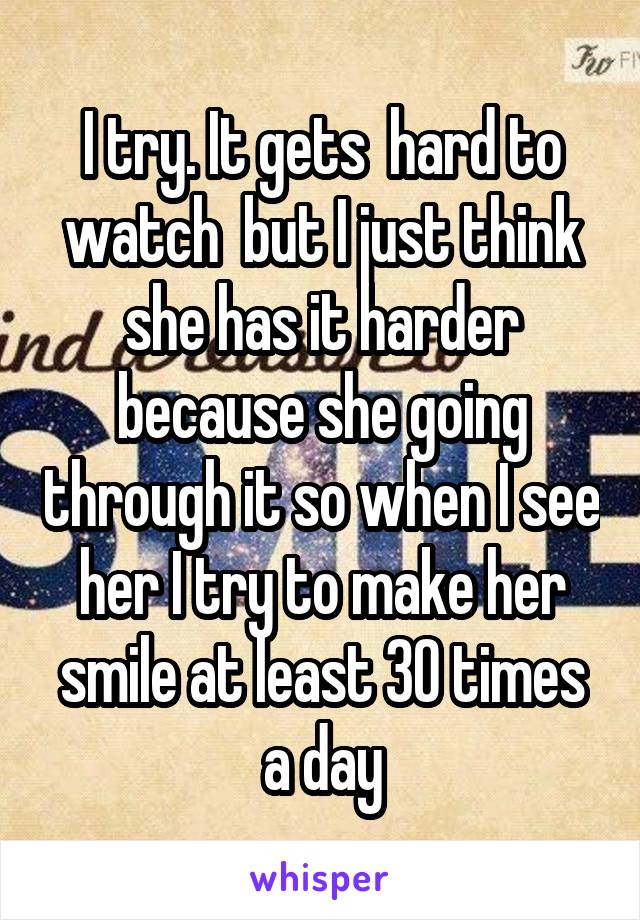 I try. It gets  hard to watch  but I just think she has it harder because she going through it so when I see her I try to make her smile at least 30 times a day