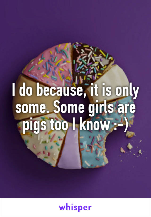 I do because, it is only some. Some girls are pigs too I know :-)