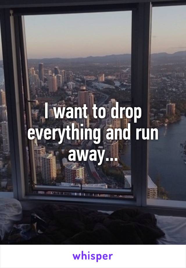 I want to drop everything and run away...