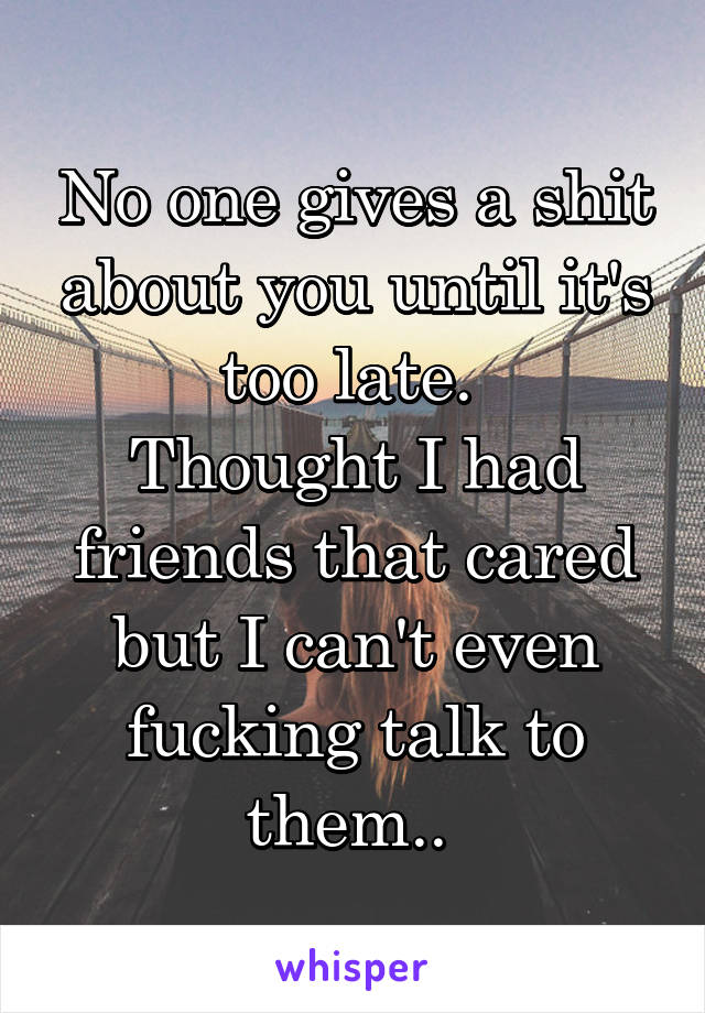 No one gives a shit about you until it's too late. 
Thought I had friends that cared but I can't even fucking talk to them.. 