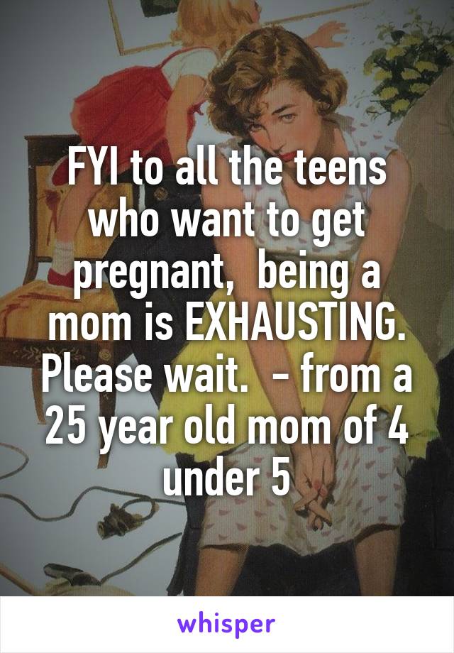 FYI to all the teens who want to get pregnant,  being a mom is EXHAUSTING. Please wait.  - from a 25 year old mom of 4 under 5