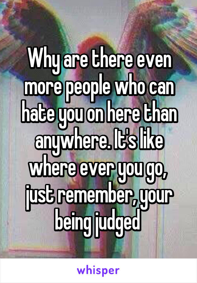 Why are there even more people who can hate you on here than anywhere. It's like where ever you go,  just remember, your being judged 