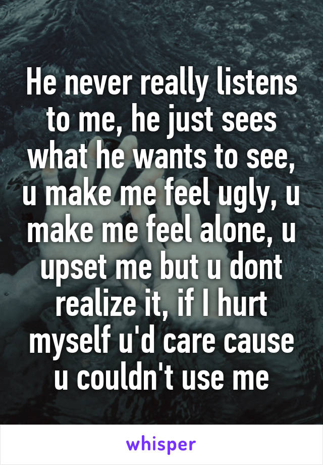 He never really listens to me, he just sees what he wants to see, u make me feel ugly, u make me feel alone, u upset me but u dont realize it, if I hurt myself u'd care cause u couldn't use me