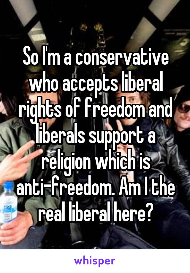 So I'm a conservative who accepts liberal rights of freedom and liberals support a religion which is anti-freedom. Am I the real liberal here?