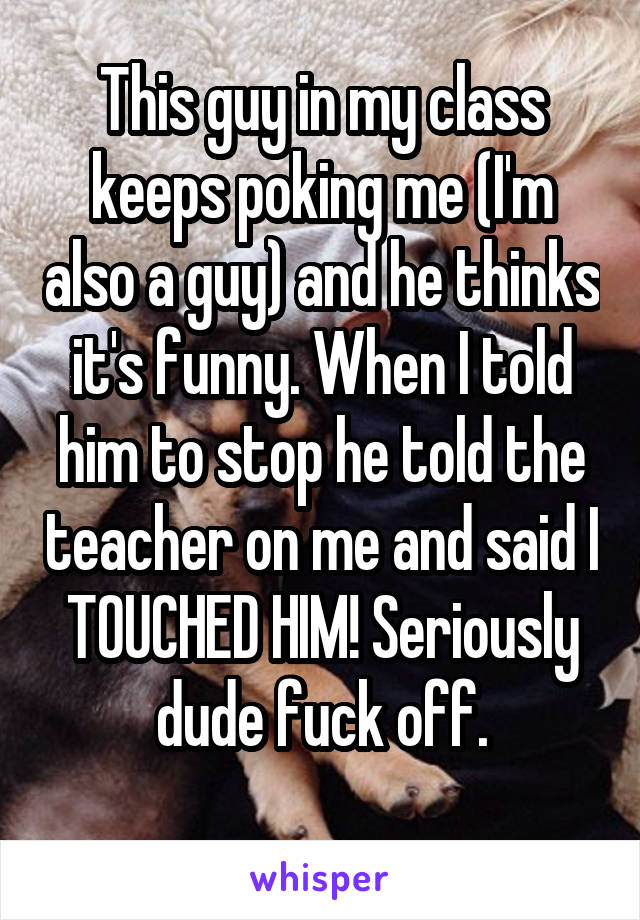 This guy in my class keeps poking me (I'm also a guy) and he thinks it's funny. When I told him to stop he told the teacher on me and said I TOUCHED HIM! Seriously dude fuck off.
