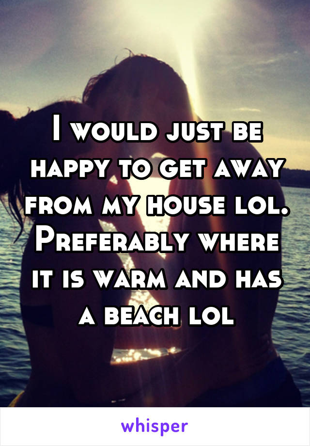 I would just be happy to get away from my house lol. Preferably where it is warm and has a beach lol