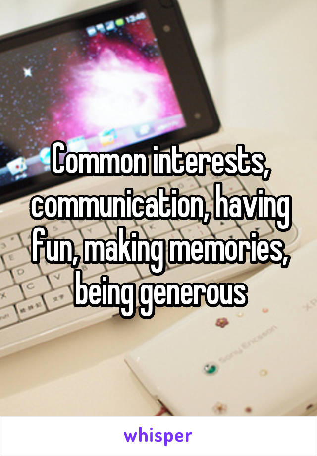 Common interests, communication, having fun, making memories, being generous