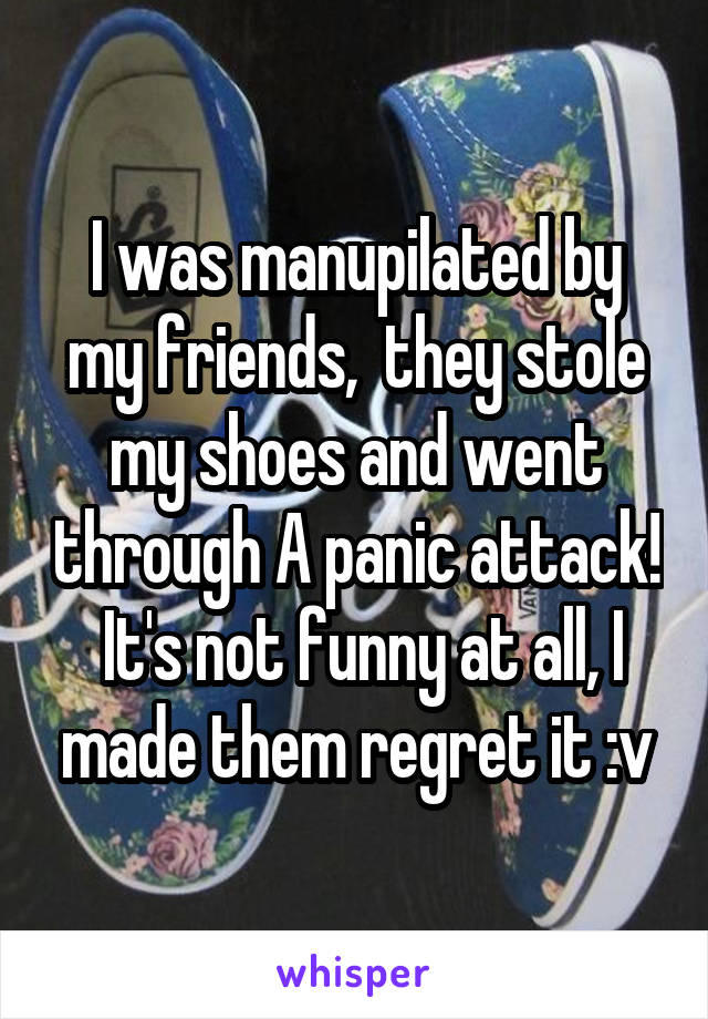 I was manupilated by my friends,  they stole my shoes and went through A panic attack!  It's not funny at all, I made them regret it :v