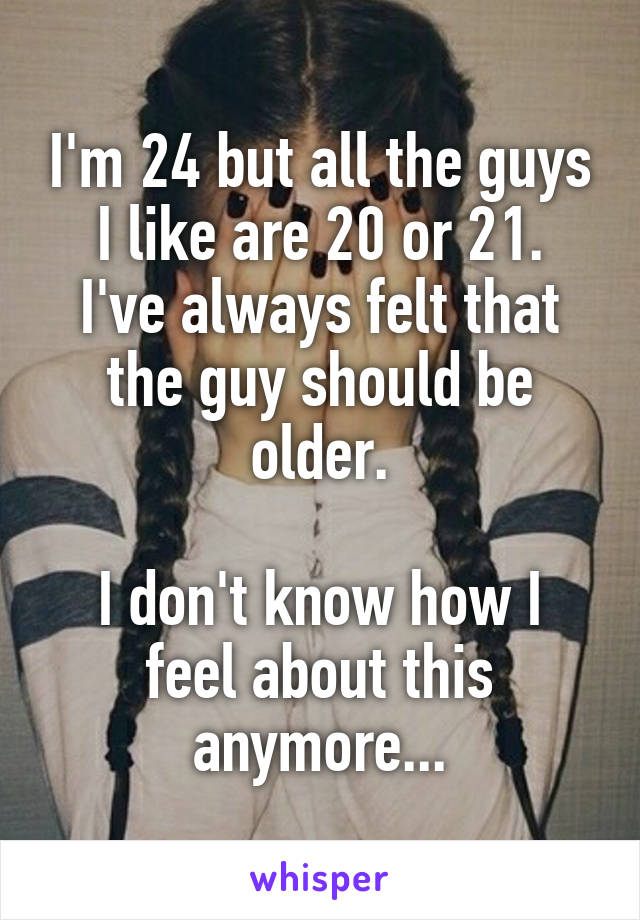 I'm 24 but all the guys I like are 20 or 21.
I've always felt that the guy should be older.

I don't know how I feel about this anymore...