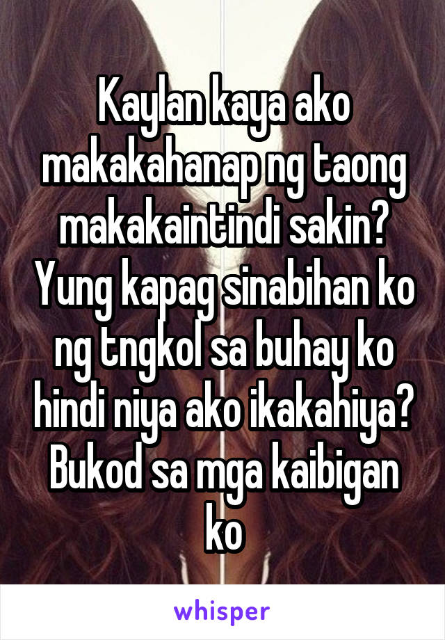 Kaylan kaya ako makakahanap ng taong makakaintindi sakin? Yung kapag sinabihan ko ng tngkol sa buhay ko hindi niya ako ikakahiya? Bukod sa mga kaibigan ko