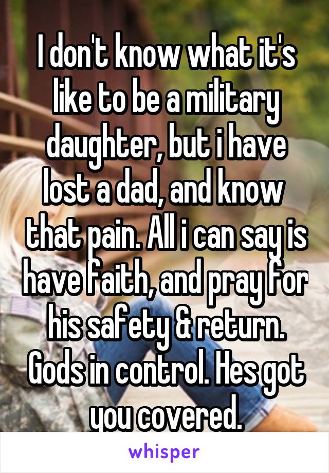 I don't know what it's like to be a military daughter, but i have lost a dad, and know  that pain. All i can say is have faith, and pray for his safety & return. Gods in control. Hes got you covered.