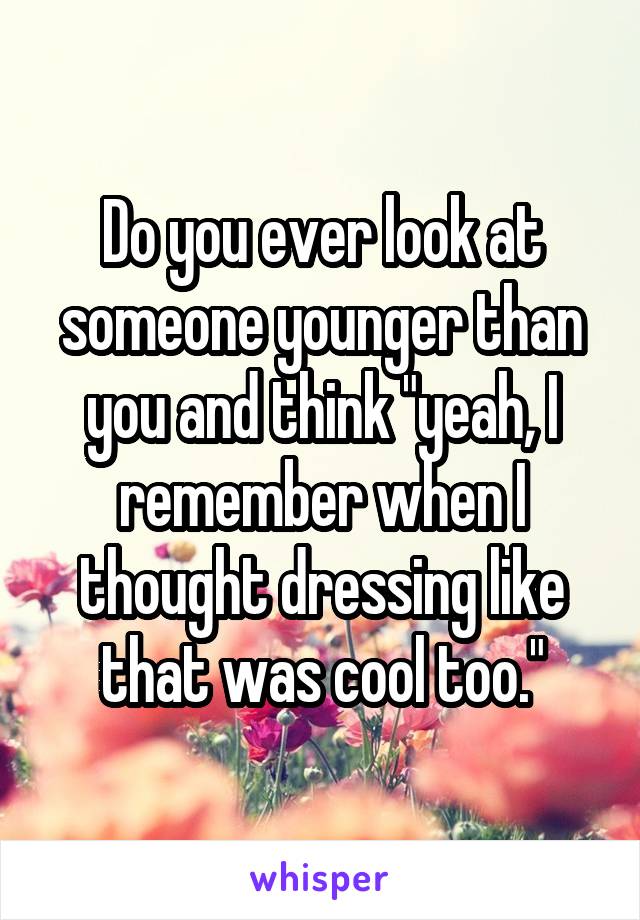 Do you ever look at someone younger than you and think "yeah, I remember when I thought dressing like that was cool too."