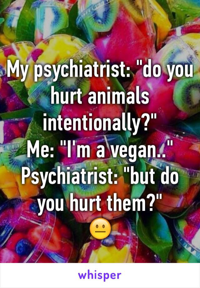 My psychiatrist: "do you hurt animals intentionally?" 
Me: "I'm a vegan.."
Psychiatrist: "but do you hurt them?"
😐