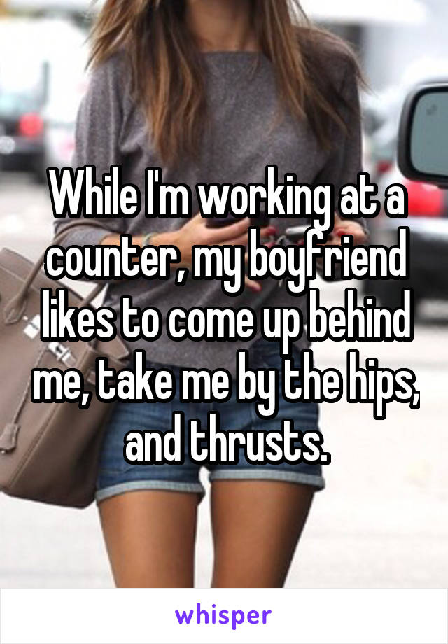 While I'm working at a counter, my boyfriend likes to come up behind me, take me by the hips, and thrusts.