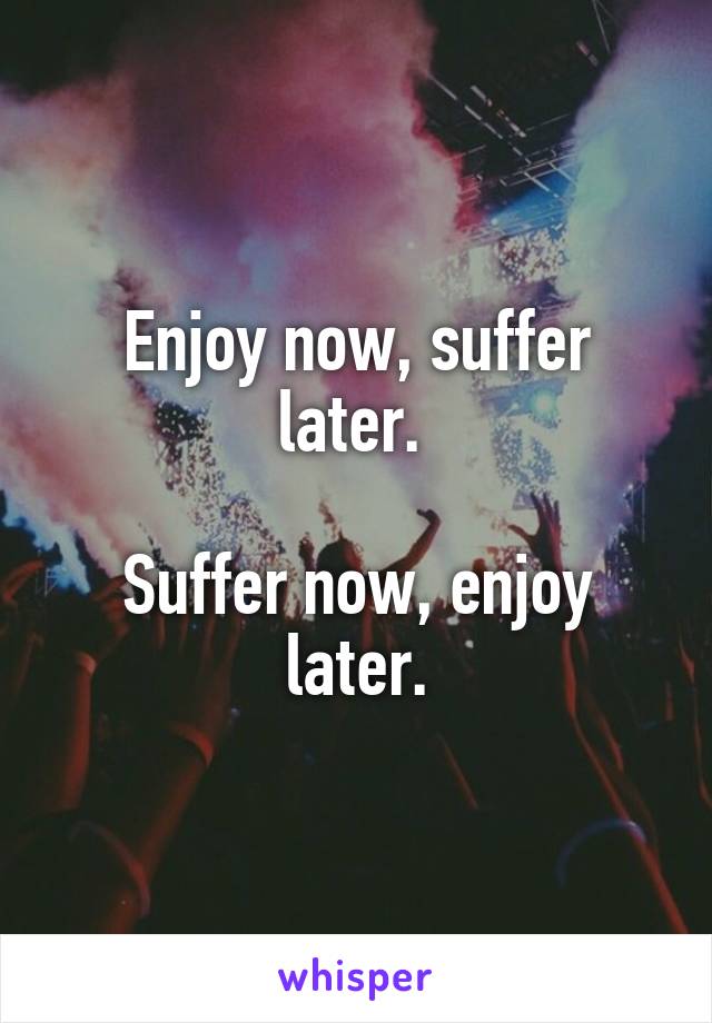 Enjoy now, suffer later. 

Suffer now, enjoy later.