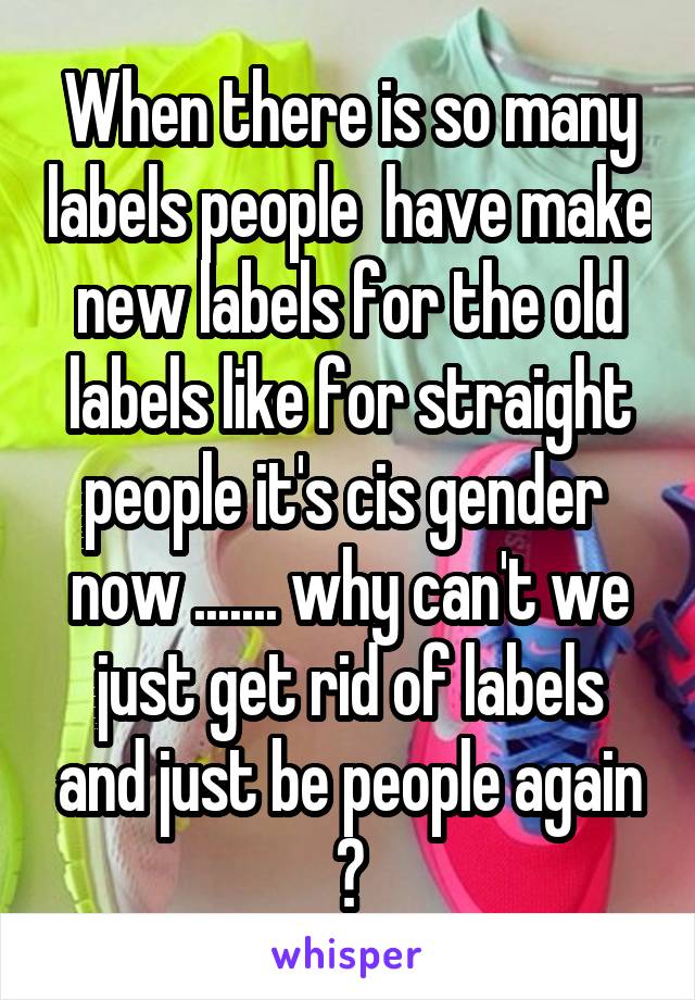 When there is so many labels people  have make new labels for the old labels like for straight people it's cis gender  now ....... why can't we just get rid of labels and just be people again ?