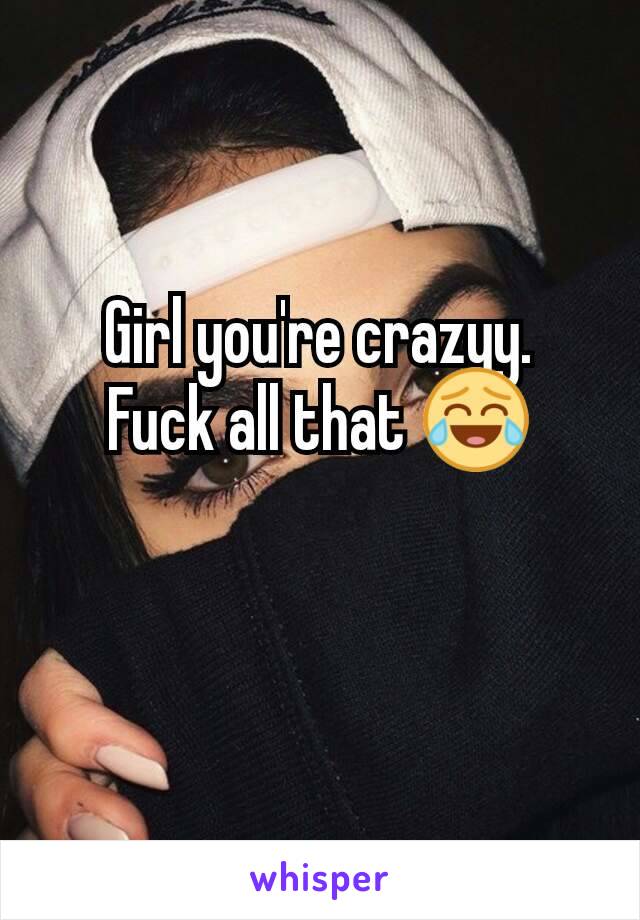 Girl you're crazyy.
Fuck all that 😂