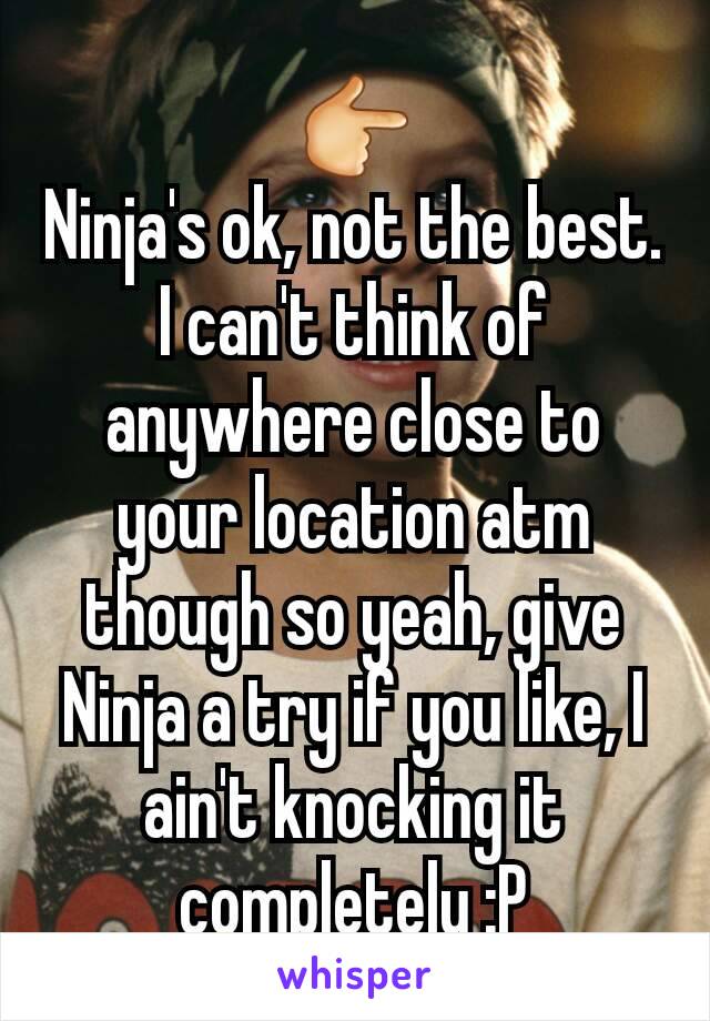 👉
Ninja's ok, not the best. I can't think of anywhere close to your location atm though so yeah, give Ninja a try if you like, I ain't knocking it completely :P