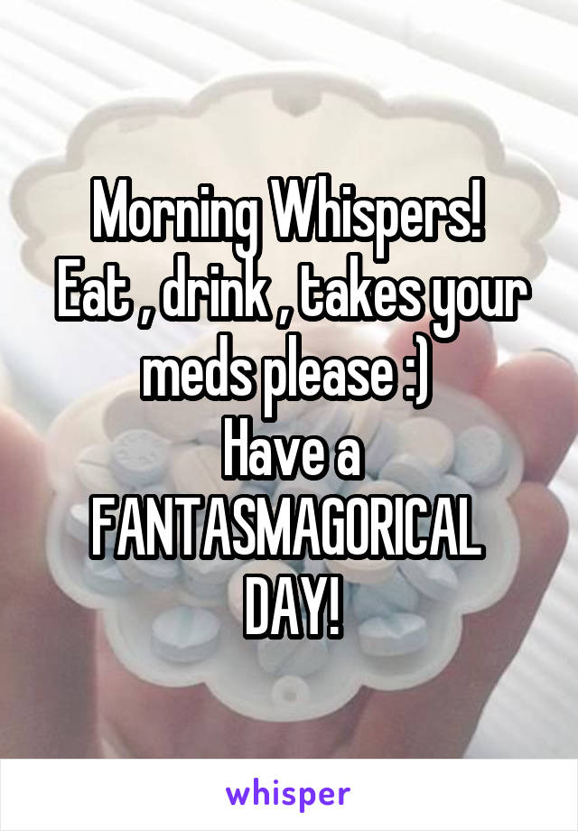 Morning Whispers! 
Eat , drink , takes your meds please :) 
Have a FANTASMAGORICAL 
DAY!