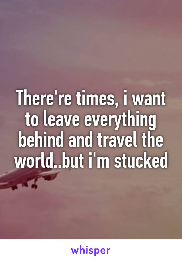 There're times, i want to leave everything behind and travel the world..but i'm stucked